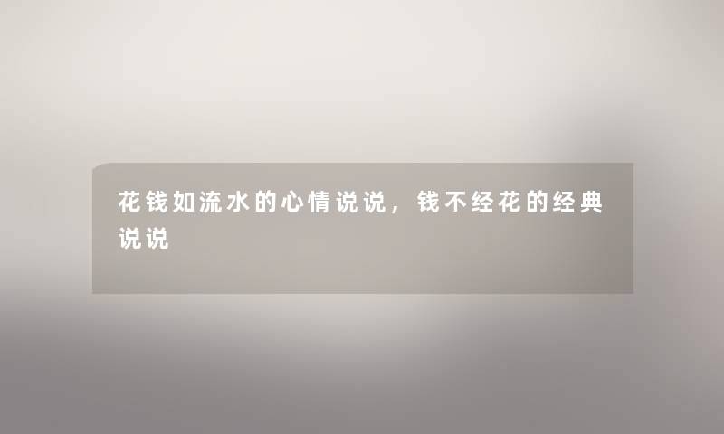 花钱如流水的心情说说,钱不经花的经典说说 花钱如流水的心情说说,钱不经花的经典说说