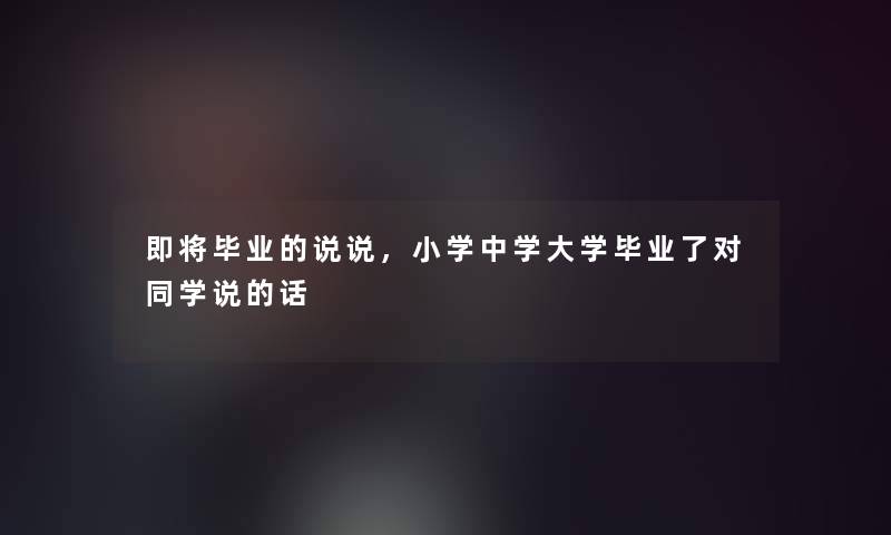即将毕业的说说,小学中学大学毕业了对同学说的话 即将毕业的说说,小学中学大学毕业了对同学说的话