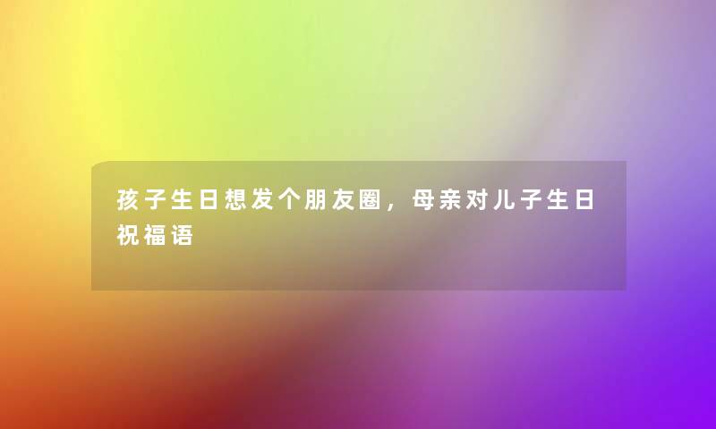 孩子生日想发个朋友圈,母亲对儿子生日祝福语 孩子生日想发个朋友圈,母亲对儿子生日祝福语