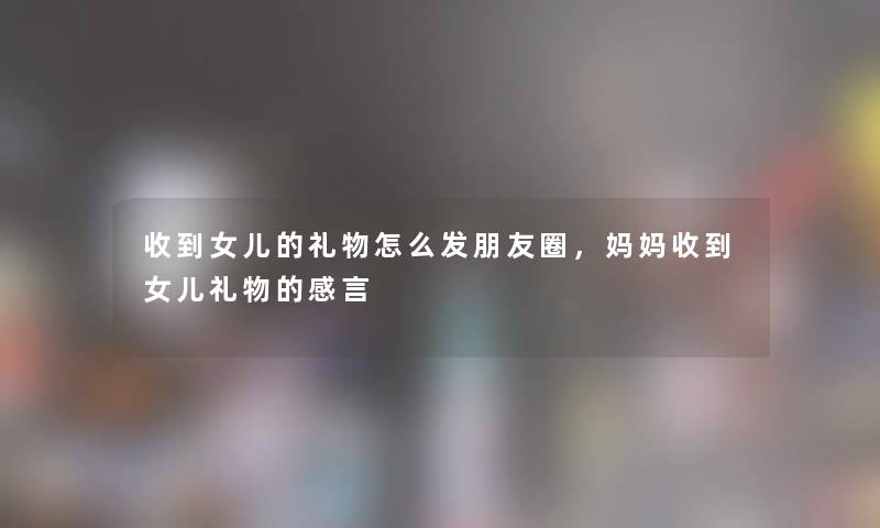 收到女儿的礼物怎么发朋友圈,妈妈收到女儿礼物的感言 收到女儿的礼物怎么发朋友圈,妈妈收到女儿礼物的感言