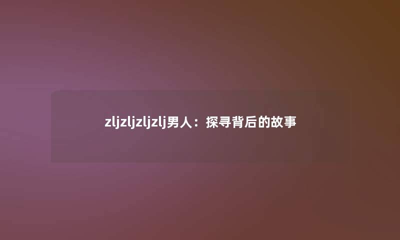 zljzljzljzlj男人:探寻背后的故事 zljzljzljzlj男人:探寻背后的故事