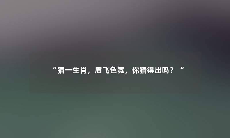 “猜一生肖,眉飞色舞,你猜得出吗?“ “猜一生肖,眉飞色舞,你猜得出吗?“