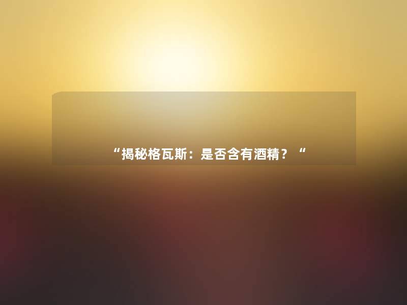 “揭秘格瓦斯:是否含有酒精?“ “揭秘格瓦斯:是否含有酒精?“