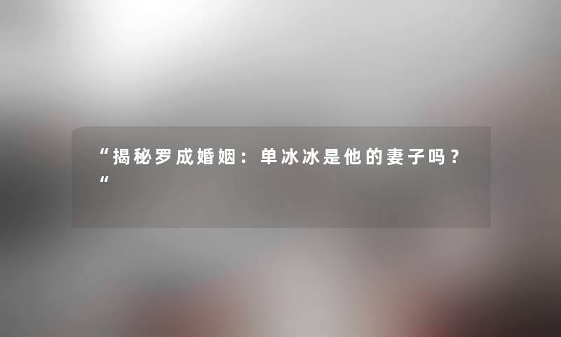 “揭秘罗成婚姻:单冰冰是他的妻子吗?“ “揭秘罗成婚姻:单冰冰是他的妻子吗?“