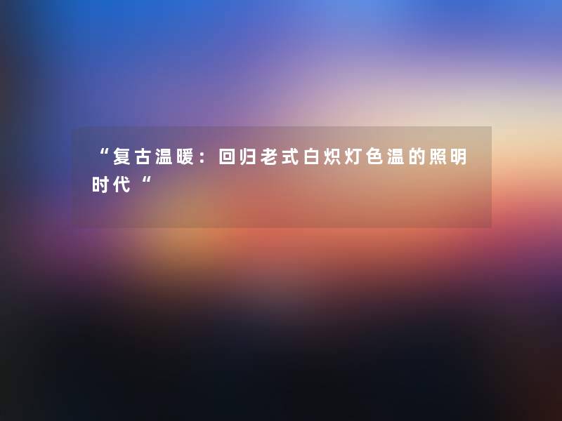 复古温暖：回归老式白炽灯色温的照明时代