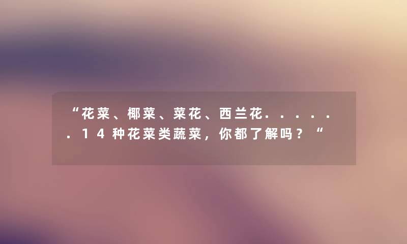 “花菜、椰菜、菜花、西兰花......14种花菜类蔬菜,你都了解吗?“ “花菜、椰菜、菜花、西兰花......14种花菜类蔬菜,你都了解吗?“