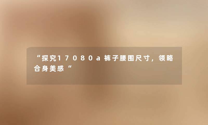 “探究17080a裤子腰围尺寸,领略合身美感“ “探究17080a裤子腰围尺寸,领略合身美感“