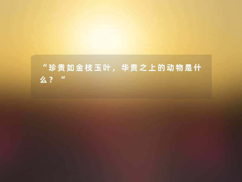 “珍贵如金枝玉叶,华贵之上的动物是什么?“ “珍贵如金枝玉叶,华贵之上的动物是什么?“