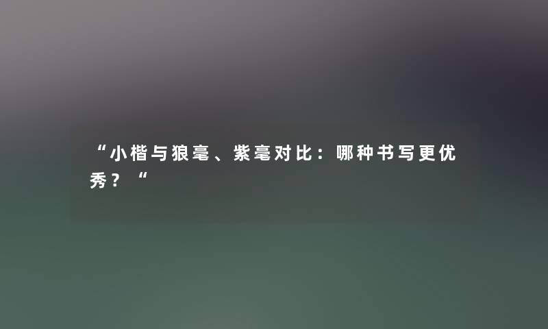 “小楷与狼毫、紫毫对比:哪种书写更优秀?“ “小楷与狼毫、紫毫对比:哪种书写更优秀?“