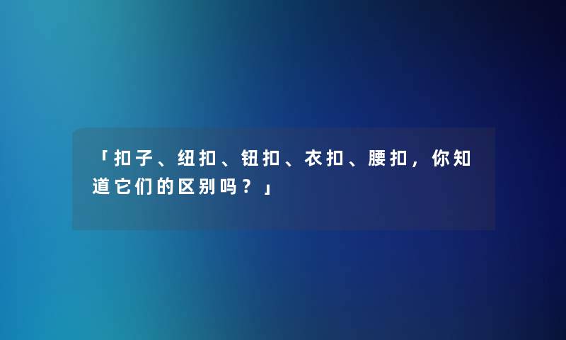「扣子、纽扣、钮扣、衣扣、腰扣，你知道它们的区别吗？」