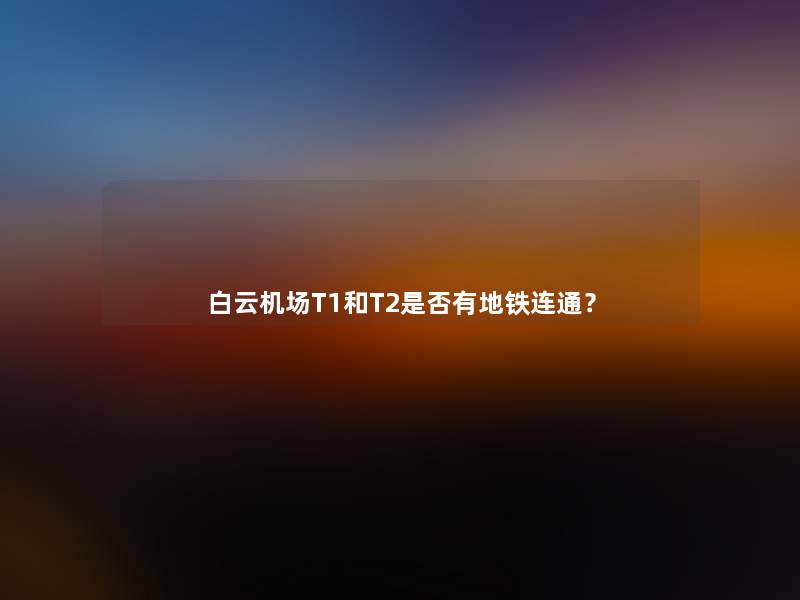 白云机场T1和T2是否有地铁连通? 白云机场T1和T2是否有地铁连通?