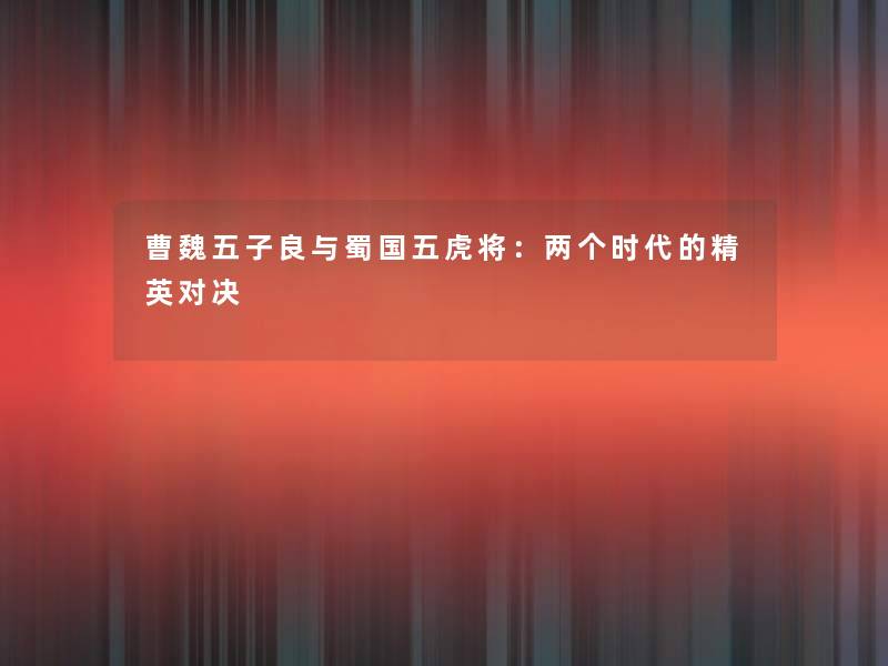曹魏五子良与蜀国五虎将:两个时代的精英对决 曹魏五子良与蜀国五虎将:两个时代的精英对决