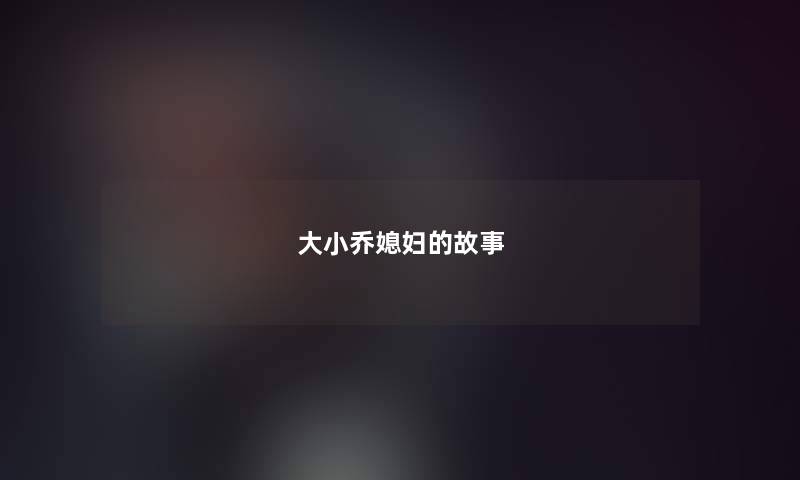 大小乔媳妇的故事 大小乔媳妇的故事