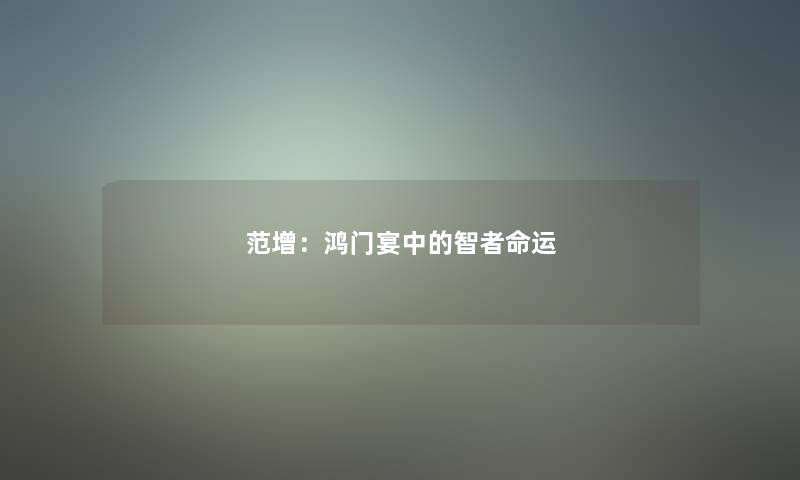 范增:鸿门宴中的智者命运 范增:鸿门宴中的智者命运