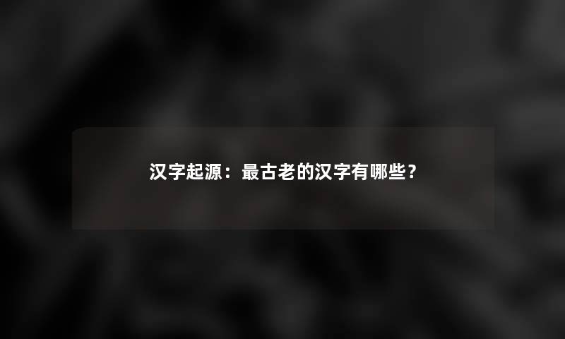 汉字起源:古老的汉字有哪些? 汉字起源:古老的汉字有哪些?