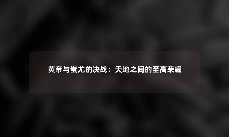 黄帝与蚩尤的决战:天地之间的至高荣耀 黄帝与蚩尤的决战:天地之间的至高荣耀