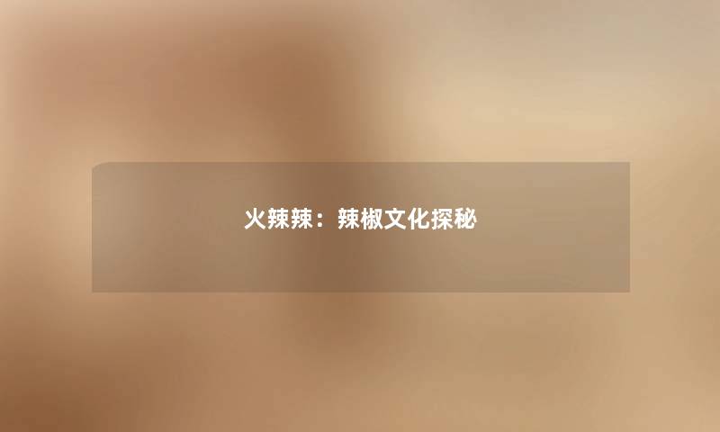 火辣辣:辣椒文化探秘 火辣辣:辣椒文化探秘