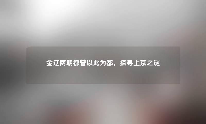 金辽两朝都曾以此为都,探寻上京之谜 金辽两朝都曾以此为都,探寻上京之谜