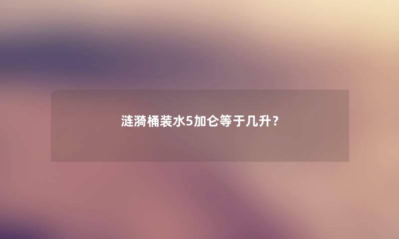 涟漪桶装水5加仑等于几升? 涟漪桶装水5加仑等于几升?