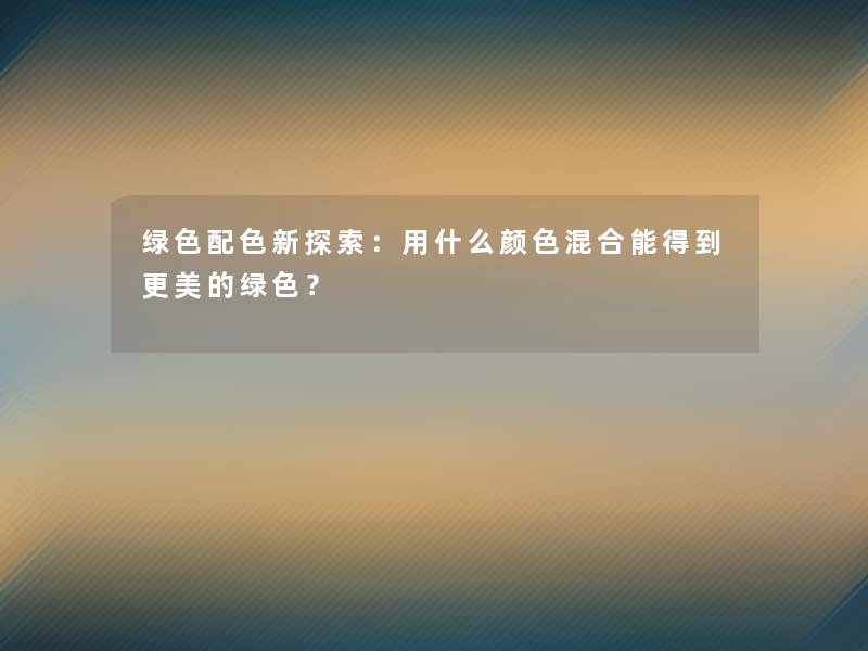 绿色配色新探索:用什么颜色混合能得到更美的绿色? 绿色配色新探索:用什么颜色混合能得到更美的绿色?