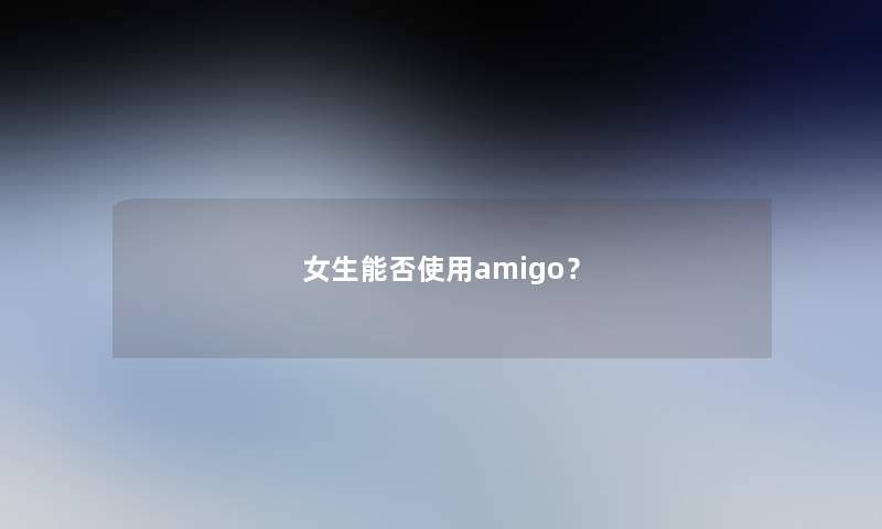 女生能否使用amigo? 女生能否使用amigo?