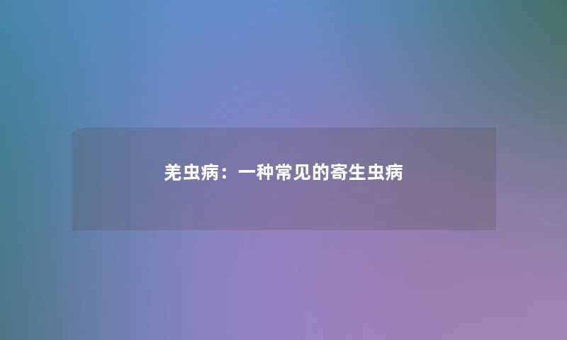 羌虫病:一种常见的寄生虫病 羌虫病:一种常见的寄生虫病