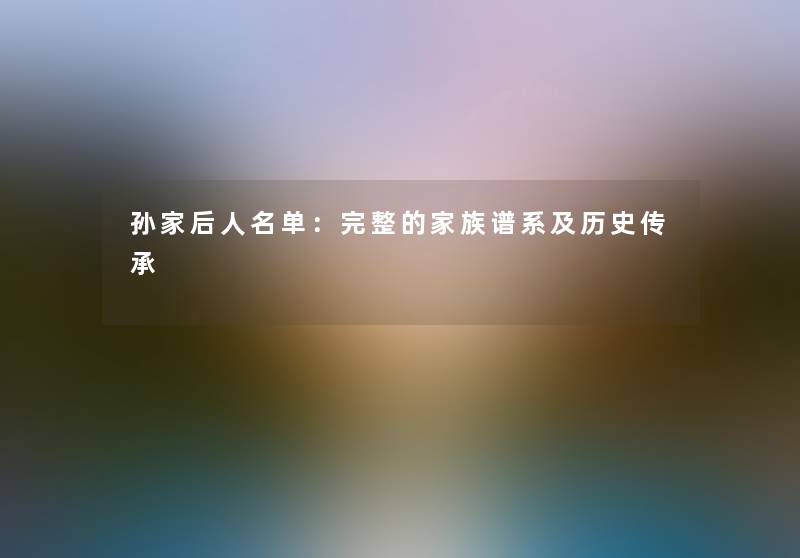 孙家后人名单:完整的家族谱系及历史传承 孙家后人名单:完整的家族谱系及历史传承