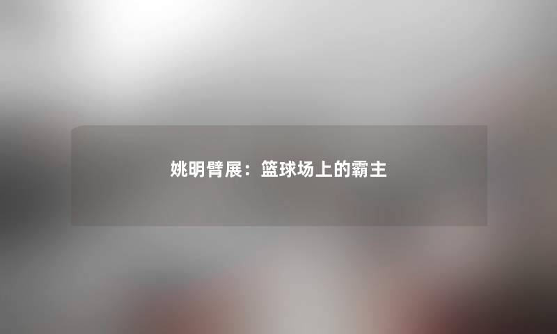 姚明臂展:篮球场上的霸主 姚明臂展:篮球场上的霸主