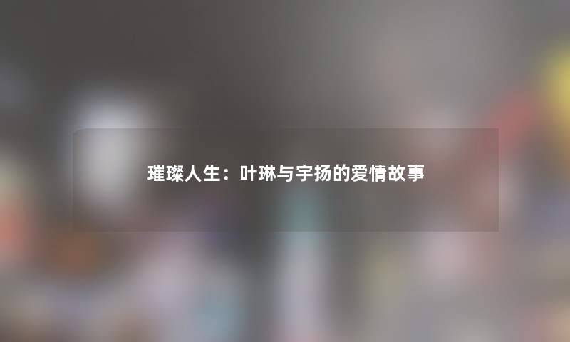 璀璨人生:叶琳与宇扬的爱情故事 璀璨人生:叶琳与宇扬的爱情故事