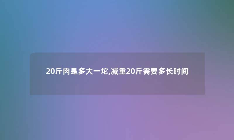 20斤肉是多大一坨,减重20斤需要多长时间 20斤肉是多大一坨,减重20斤需要多长时间