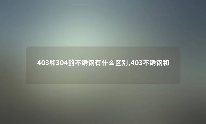 403和304的不锈钢有什么区别,403不锈钢和