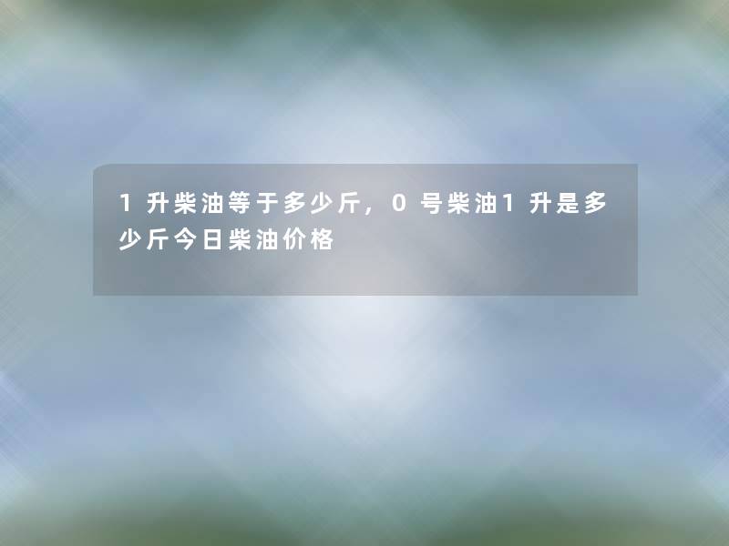1升柴油等于多少斤,0号柴油1升是多少斤今日柴油价格 1升柴油等于多少斤,0号柴油1升是多少斤今日柴油价格