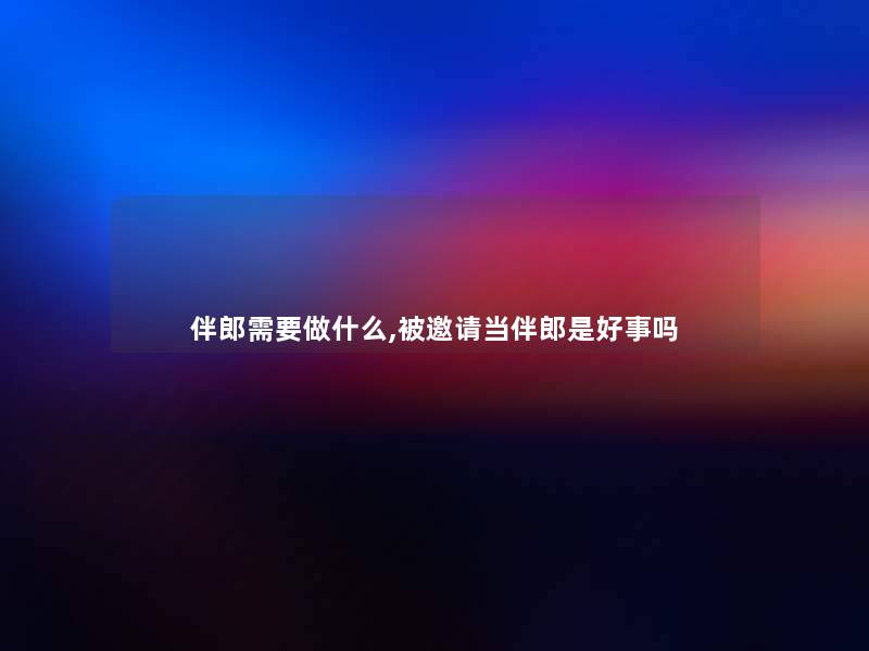 伴郎需要做什么,被邀请当伴郎是好事吗 伴郎需要做什么,被邀请当伴郎是好事吗
