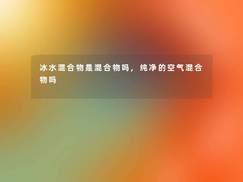 冰水混合物是混合物吗,纯净的空气混合物吗 冰水混合物是混合物吗,纯净的空气混合物吗