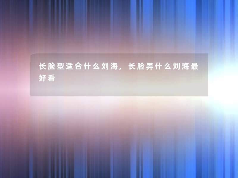长脸型适合什么刘海,长脸弄什么刘海好看 长脸型适合什么刘海,长脸弄什么刘海好看