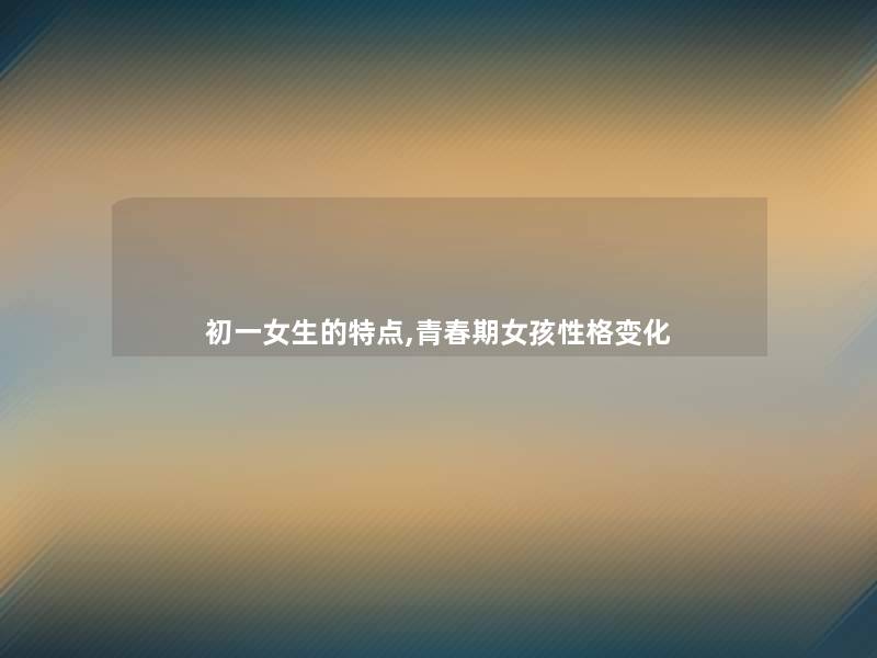 初一女生的特点,青春期女孩性格变化 初一女生的特点,青春期女孩性格变化