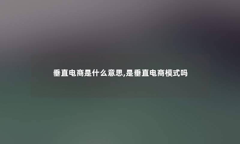 垂直电商是什么意思,是垂直电商模式吗 垂直电商是什么意思,是垂直电商模式吗