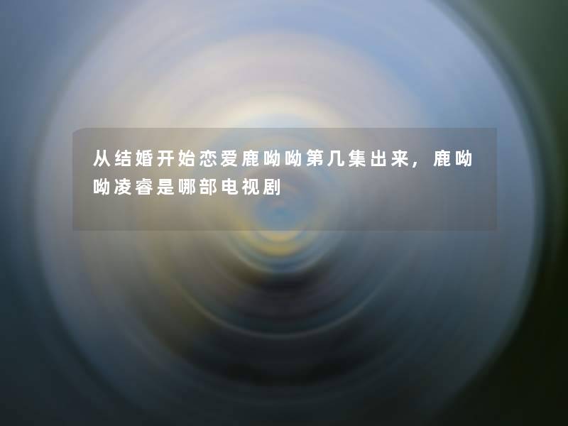 从结婚开始恋爱鹿呦呦第几集出来,鹿呦呦凌睿是哪部电视剧 从结婚开始恋爱鹿呦呦第几集出来,鹿呦呦凌睿是哪部电视剧