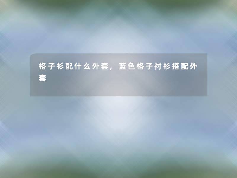 格子衫配什么外套,蓝色格子衬衫搭配外套 格子衫配什么外套,蓝色格子衬衫搭配外套