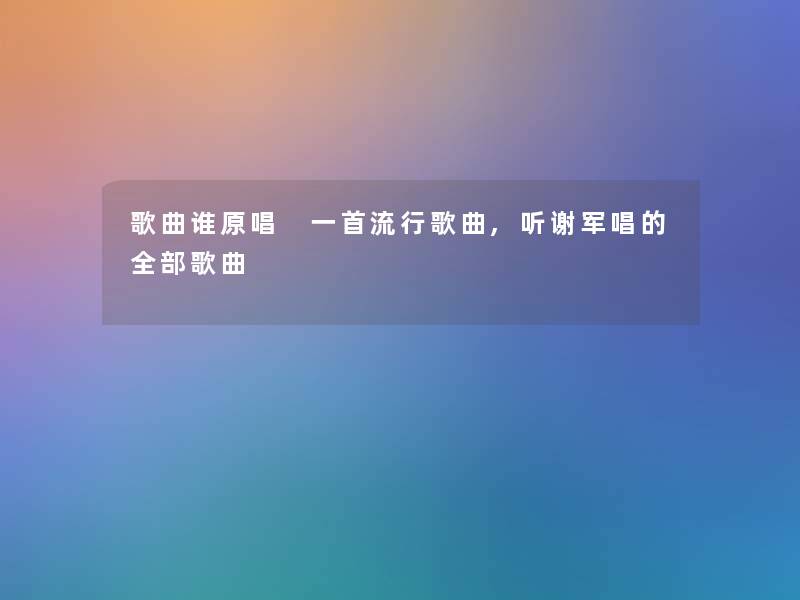 歌曲谁原唱 一首流行歌曲,听谢军唱的整理的歌曲 歌曲谁原唱 一首流行歌曲,听谢军唱的整理的歌曲