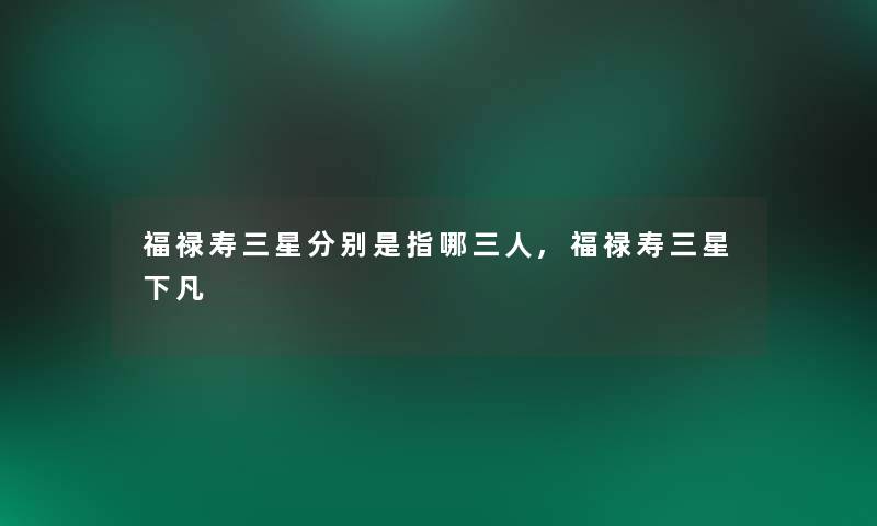 福禄寿三星分别是指哪三人,福禄寿三星下凡 福禄寿三星分别是指哪三人,福禄寿三星下凡
