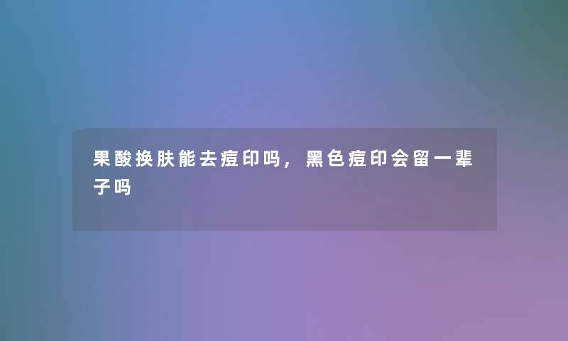 果酸换肤能去痘印吗,黑色痘印会留一辈子吗 果酸换肤能去痘印吗,黑色痘印会留一辈子吗