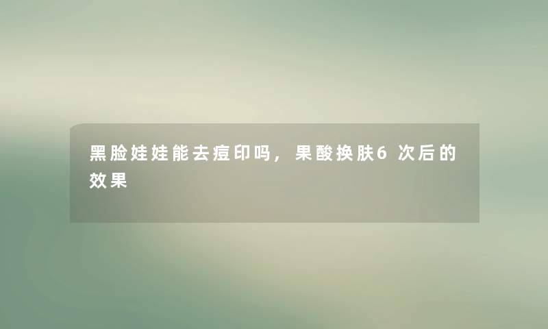 黑脸娃娃能去痘印吗,果酸换肤6次后的效果 黑脸娃娃能去痘印吗,果酸换肤6次后的效果