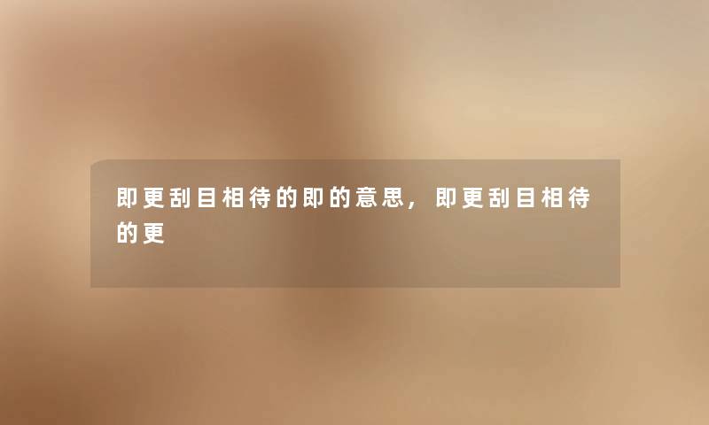 即更刮目相待的即的意思,即更刮目相待的更