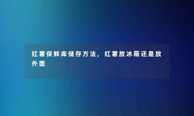 红薯保鲜库储存方法,红薯放冰箱还是放外面 红薯保鲜库储存方法,红薯放冰箱还是放外面