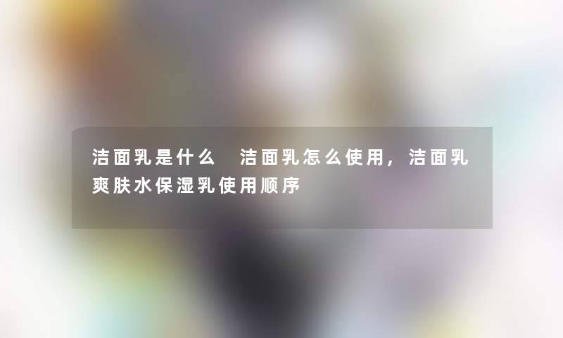 洁面乳是什么 洁面乳怎么使用,洁面乳爽肤水保湿乳使用顺序 洁面乳是什么 洁面乳怎么使用,洁面乳爽肤水保湿乳使用顺序