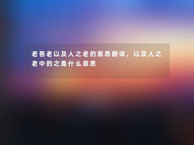 老吾老以及人之老的意思翻译,以及人之老中的之是什么意思 老吾老以及人之老的意思翻译,以及人之老中的之是什么意思