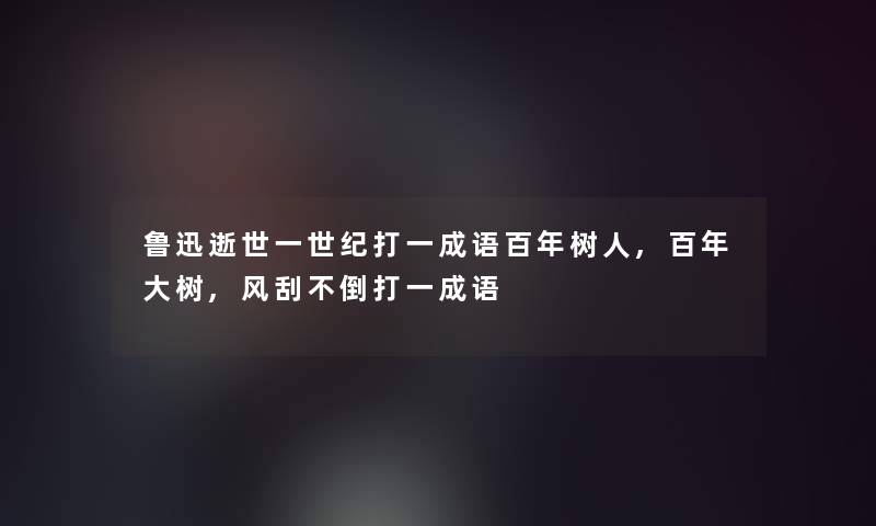 鲁迅一世纪打一成语百年树人,百年大树,风刮不倒打一成语 鲁迅一世纪打一成语百年树人,百年大树,风刮不倒打一成语