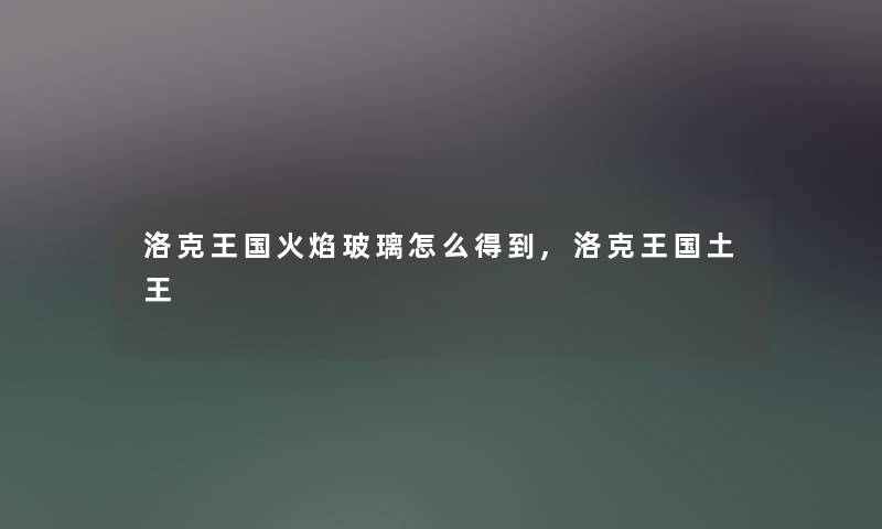 洛克王国火焰玻璃怎么得到,洛克王国土王 洛克王国火焰玻璃怎么得到,洛克王国土王