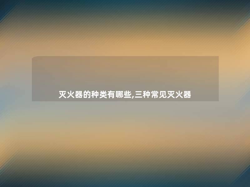 灭火器的种类有哪些,三种常见灭火器 灭火器的种类有哪些,三种常见灭火器